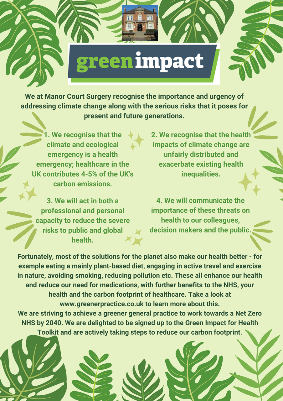 We at Manor Court Surgery recognise the importance and urgency of addressign climate change along with the serious risks that it poses for present and future generations. 1. We recognise that the climate and ecological emergency is a health emergency; healthcare in the UK contributes 405% of the UK's carbon emissions. 2. We recognise that the health impacts of climate change are unfairly distributed and exacerbate existing health inequalities. 3. We will act in both a professional and personal capacity to reduce the severe risks to public and global health. 4. We will communicate the importance of these threats on health to our colleagues, decision makers and the public. Fortunately, most of the solutions for the planet also make our health better - for example eating a mainly plant-based diet, engaging in active travel and exervicse in nature, avoiding smoking, reducing pollution etc. These all enhance our health and reduce our need for medications, with further benefits to the NHS, your health and the carbon footprint of healthcare. Take a look at www.greenerpractice.co.uk to learn more about this. We are striving to achieve a greener general practice to work towards a Net Zero NHS by 2040. We are delighted to be signed up to the Green Impact for Health Toolkit and are actively taking steps to reduce our carbon footprint. 