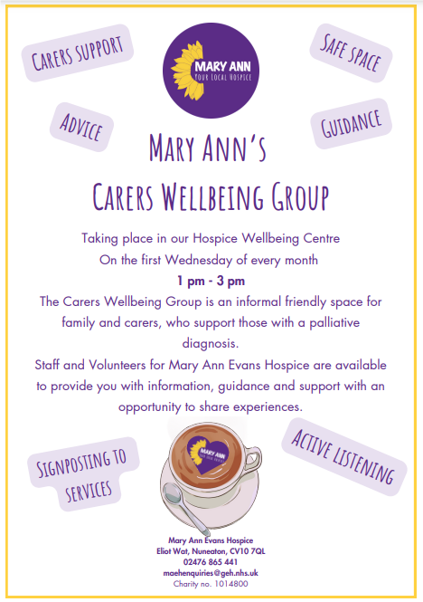 Mary Ann’s Carers Wellbeing Group. Taking place in our Hospice Wellbeing Centre On the first Wednesday of every month 1 pm - 3 pm The Carers Wellbeing Group is an informal friendly space for family and carers, who support those with a palliative diagnosis. Staff and Volunteers for Mary Ann Evans Hospice are available to provide you with information, guidance and support with an opportunity to share experiences. Mary Ann Evans Hospice Eliot Wat, Nuneaton, CV10 7QL 02476 865 441 maehenquiries@geh.nhs.uk Charity no. 1014800